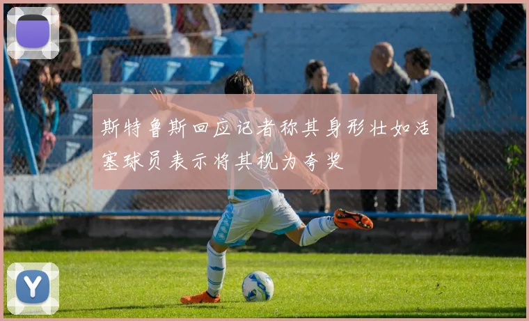 斯特鲁斯回应记者称其身形壮如活塞球员表示将其视为夸奖