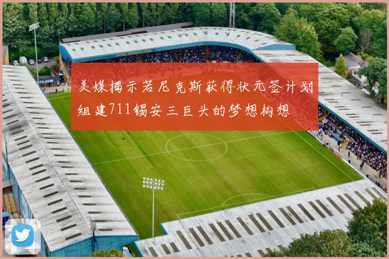 美媒揭示若尼克斯获得状元签计划组建711锡安三巨头的梦想构想