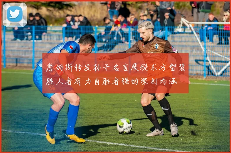 詹姆斯转发孙子名言展现东方智慧胜人者有力自胜者强的深刻内涵