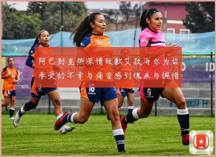 阿巴别克热深情致歉艾孜海尔为你承受的不幸与痛苦感到愧疚与惋惜