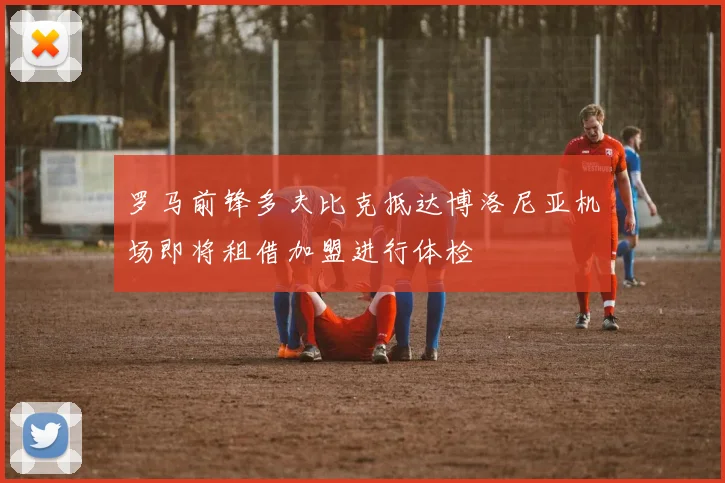 罗马前锋多夫比克抵达博洛尼亚机场即将租借加盟进行体检