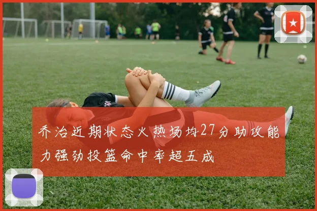 乔治近期状态火热场均27分助攻能力强劲投篮命中率超五成