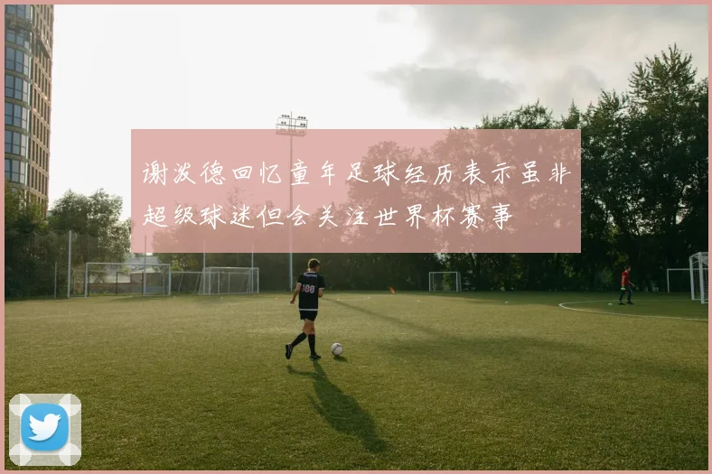 谢泼德回忆童年足球经历表示虽非超级球迷但会关注世界杯赛事