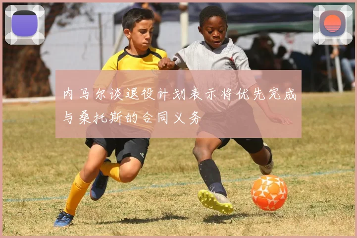 内马尔谈退役计划表示将优先完成与桑托斯的合同义务
