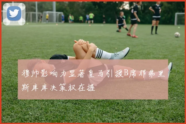 穆帅影响力显著皇马引援B席邓弗里斯库库决策权在握