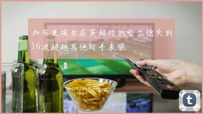 加布里埃尔在英超对抗哈兰德失利16次超越其他对手表现