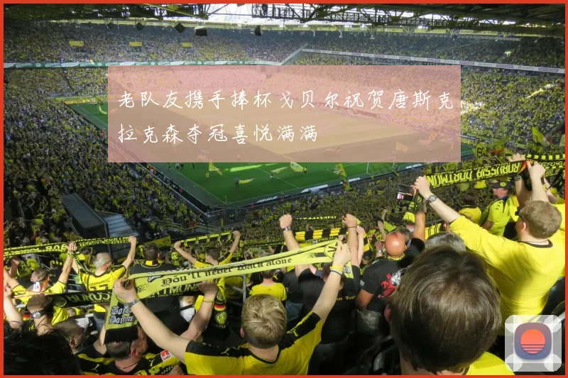 老队友携手捧杯戈贝尔祝贺唐斯克拉克森夺冠喜悦满满