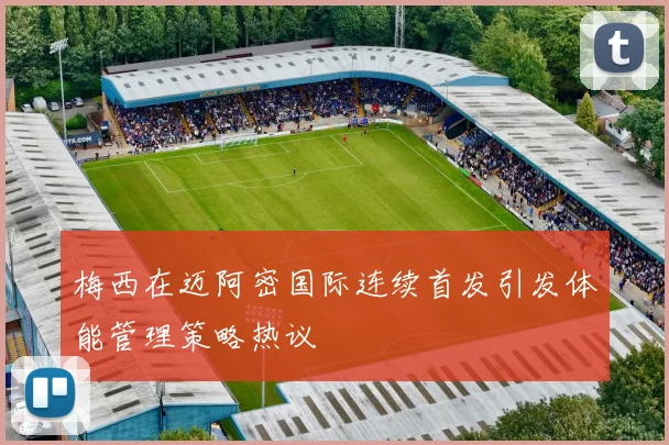 梅西在迈阿密国际连续首发引发体能管理策略热议