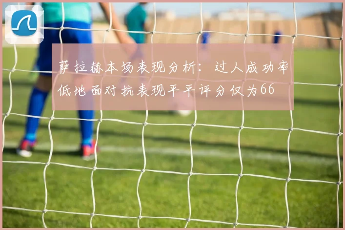 萨拉赫本场表现分析：过人成功率低地面对抗表现平平评分仅为66