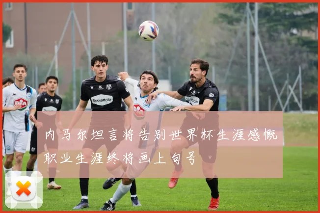 内马尔坦言将告别世界杯生涯感慨职业生涯终将画上句号