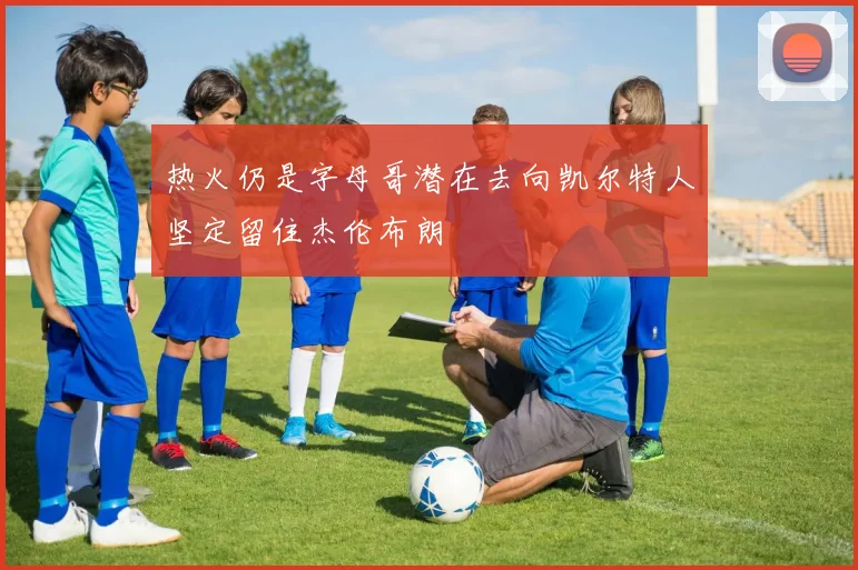 热火仍是字母哥潜在去向凯尔特人坚定留住杰伦布朗