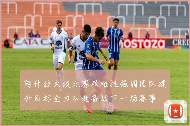 阿什拉夫谈比赛艰难性强调团队提升目标全力以赴备战下一场赛事