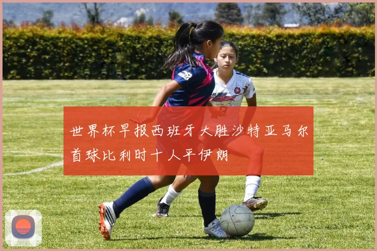 世界杯早报西班牙大胜沙特亚马尔首球比利时十人平伊朗