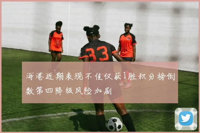 海港近期表现不佳仅获1胜积分榜倒数第四降级风险加剧