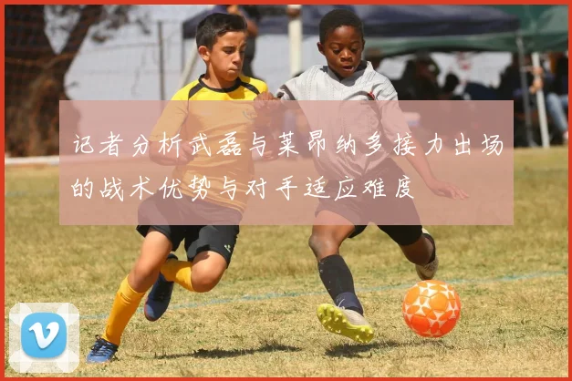 记者分析武磊与莱昂纳多接力出场的战术优势与对手适应难度