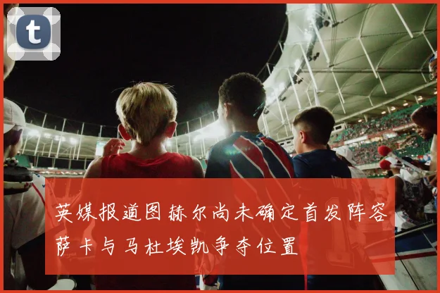 英媒报道图赫尔尚未确定首发阵容萨卡与马杜埃凯争夺位置