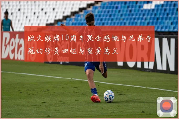 欧文缺席10周年聚会感慨与兄弟夺冠的珍贵回忆与重要意义