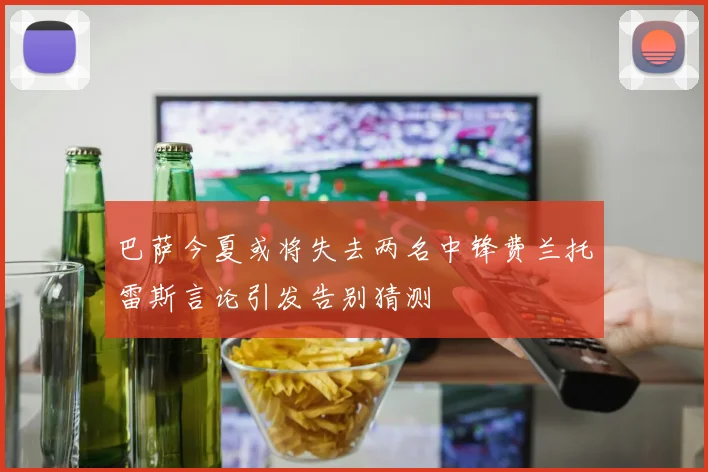 巴萨今夏或将失去两名中锋费兰托雷斯言论引发告别猜测