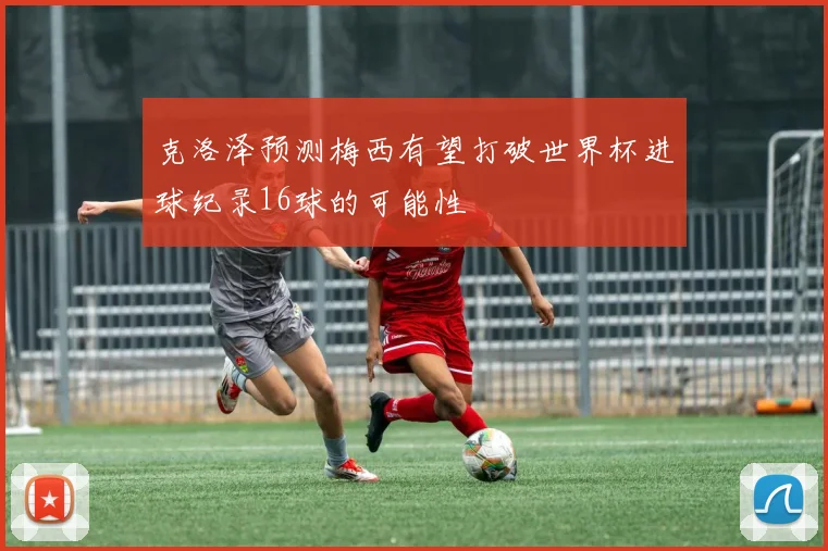 克洛泽预测梅西有望打破世界杯进球纪录16球的可能性