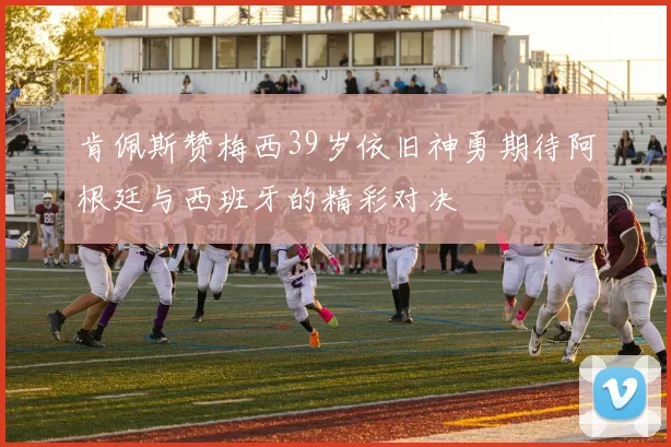 肯佩斯赞梅西39岁依旧神勇期待阿根廷与西班牙的精彩对决