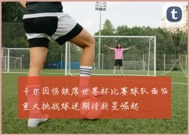 卡尔因伤缺席世界杯比赛球队面临重大挑战球迷期待新星崛起