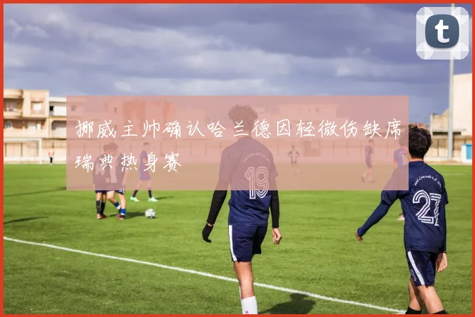 挪威主帅确认哈兰德因轻微伤缺席瑞典热身赛