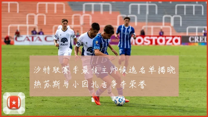 沙特联赛季最佳主帅候选名单揭晓热苏斯与小因扎吉争夺荣誉