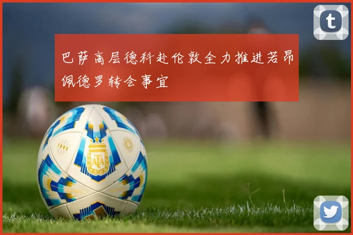 巴萨高层德科赴伦敦全力推进若昂佩德罗转会事宜
