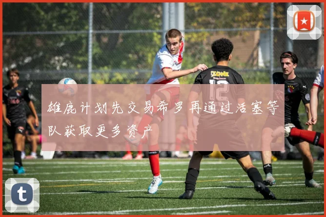 雄鹿计划先交易希罗再通过活塞等队获取更多资产