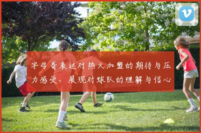 字母哥表达对热火加盟的期待与压力感受，展现对球队的理解与信心