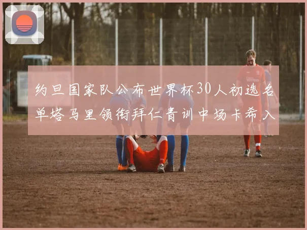 约旦国家队公布世界杯30人初选名单塔马里领衔拜仁青训中场卡希入选