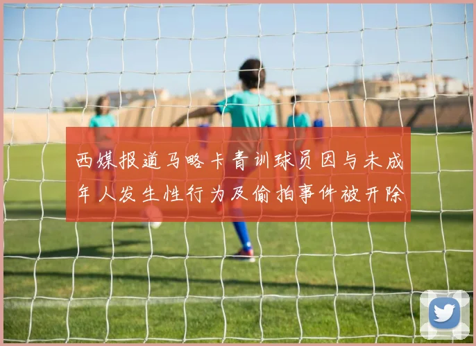 西媒报道马略卡青训球员因与未成年人发生性行为及偷拍事件被开除