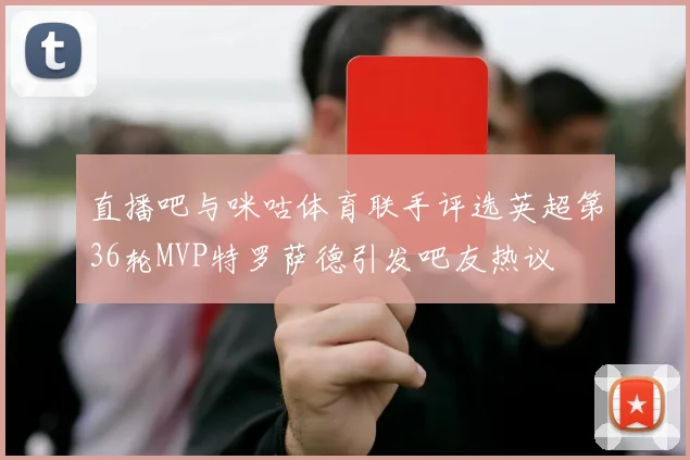 直播吧与咪咕体育联手评选英超第36轮MVP特罗萨德引发吧友热议