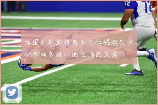 韩国足球新格局李刚仁崛起孙兴慜状态回落核心地位悄然交接