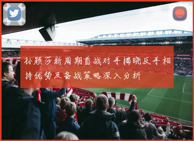 孙颖莎新周期首战对手揭晓反手相持优势及备战策略深入分析