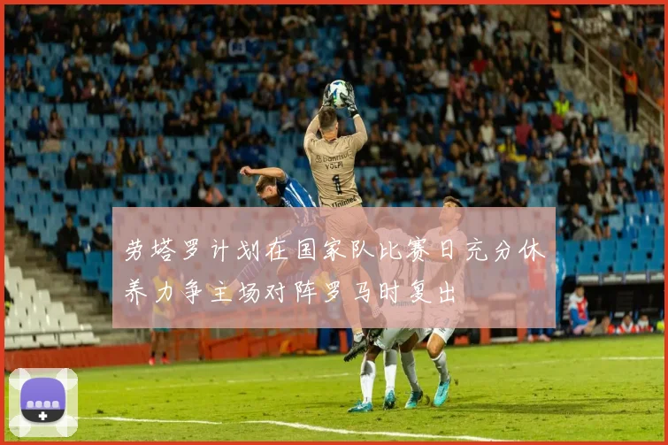 劳塔罗计划在国家队比赛日充分休养力争主场对阵罗马时复出