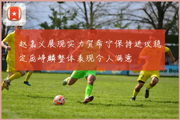 赵嘉义展现实力贺希宁保持进攻稳定庞峥麟整体表现令人满意