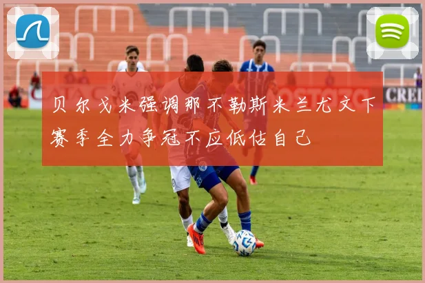 贝尔戈米强调那不勒斯米兰尤文下赛季全力争冠不应低估自己
