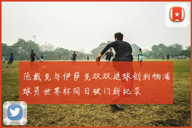 范戴克与伊萨克双双进球创利物浦球员世界杯同日破门新纪录